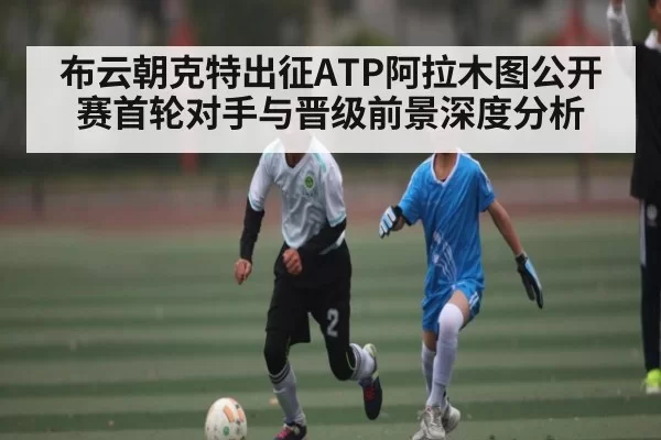 布云朝克特出征ATP阿拉木图公开赛首轮对手与晋级前景深度分析